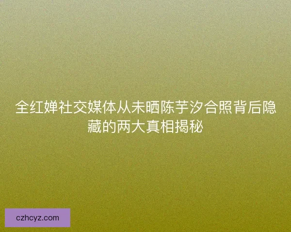 全红婵社交媒体从未晒陈芋汐合照背后隐藏的两大真相揭秘