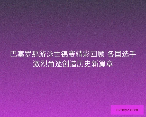 巴塞罗那游泳世锦赛精彩回顾 各国选手激烈角逐创造历史新篇章