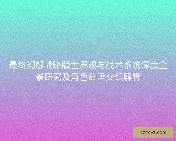 最终幻想战略版世界观与战术系统深度全景研究及角色命运交织解析