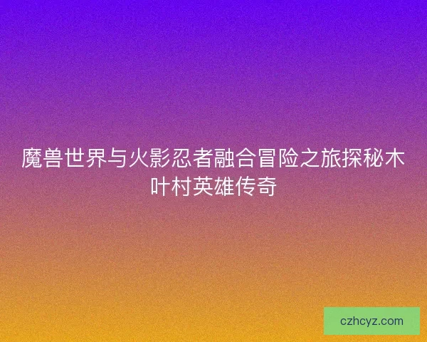 魔兽世界与火影忍者融合冒险之旅探秘木叶村英雄传奇