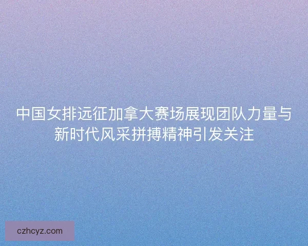 中国女排远征加拿大赛场展现团队力量与新时代风采拼搏精神引发关注