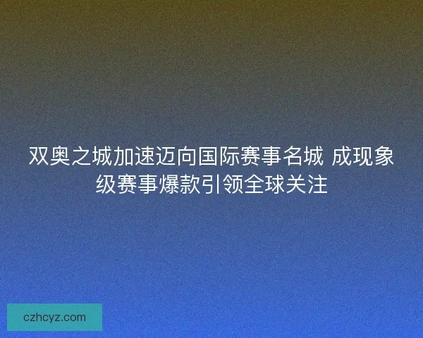 双奥之城加速迈向国际赛事名城 成现象级赛事爆款引领全球关注