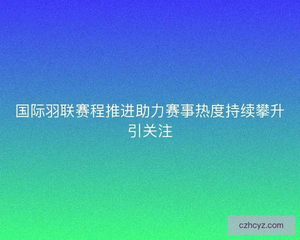 国际羽联赛程推进助力赛事热度持续攀升引关注