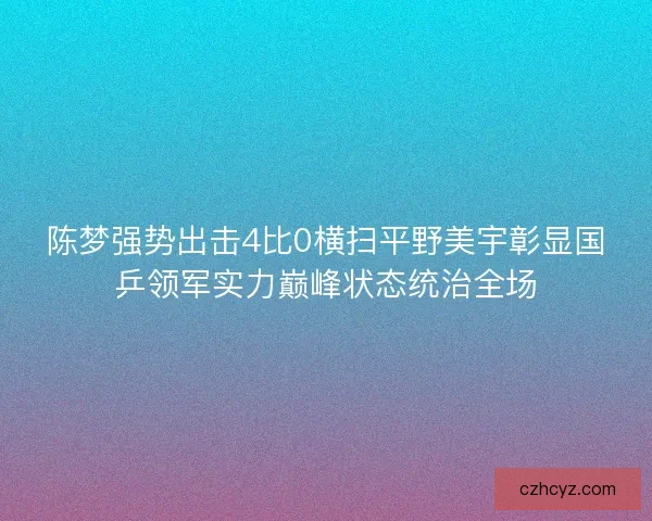陈梦强势出击4比0横扫平野美宇彰显国乒领军实力巅峰状态统治全场