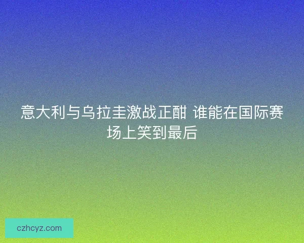 意大利与乌拉圭激战正酣 谁能在国际赛场上笑到最后