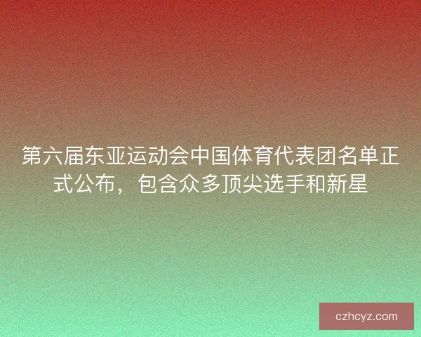 第六届东亚运动会中国体育代表团名单正式公布，包含众多顶尖选手和新星