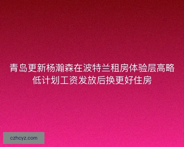青岛更新杨瀚森在波特兰租房体验层高略低计划工资发放后换更好住房