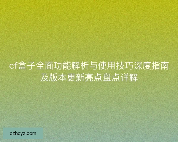 cf盒子全面功能解析与使用技巧深度指南及版本更新亮点盘点详解