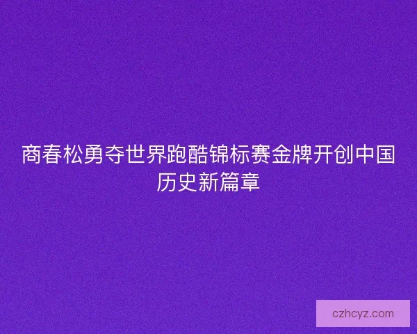 商春松勇夺世界跑酷锦标赛金牌开创中国历史新篇章