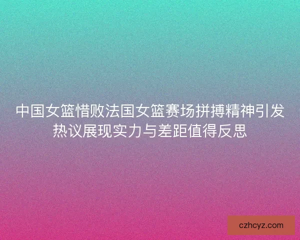 中国女篮惜败法国女篮赛场拼搏精神引发热议展现实力与差距值得反思