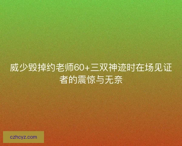 威少毁掉约老师60+三双神迹时在场见证者的震惊与无奈