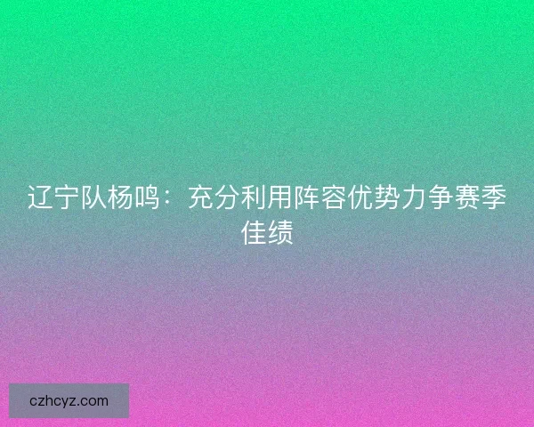 辽宁队杨鸣：充分利用阵容优势力争赛季佳绩