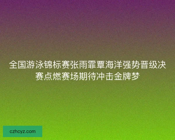 全国游泳锦标赛张雨霏覃海洋强势晋级决赛点燃赛场期待冲击金牌梦