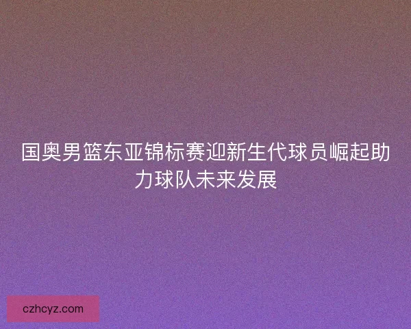 国奥男篮东亚锦标赛迎新生代球员崛起助力球队未来发展