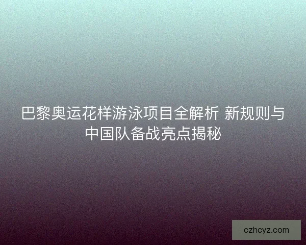 巴黎奥运花样游泳项目全解析 新规则与中国队备战亮点揭秘