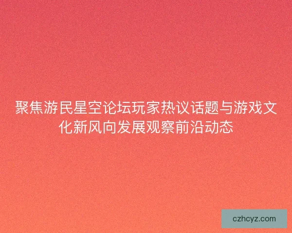 聚焦游民星空论坛玩家热议话题与游戏文化新风向发展观察前沿动态