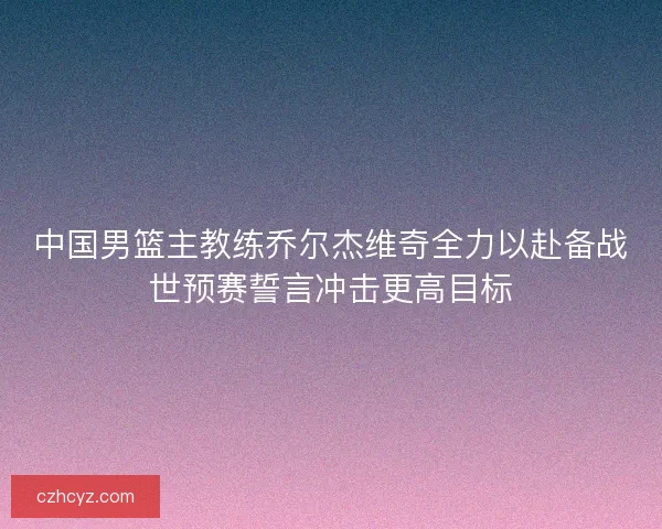 中国男篮主教练乔尔杰维奇全力以赴备战世预赛誓言冲击更高目标