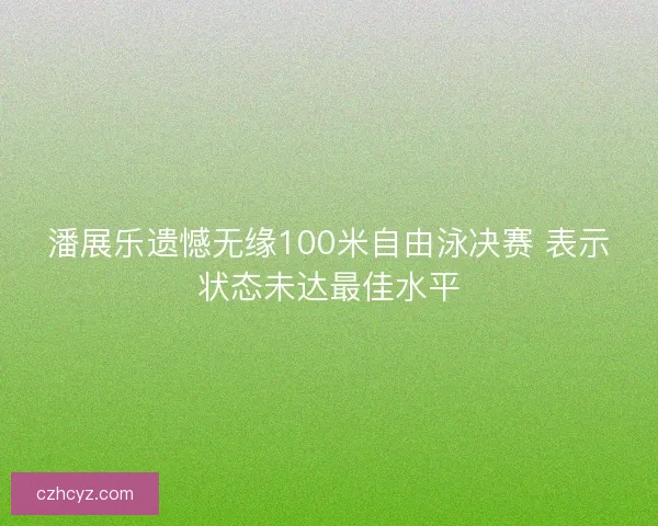 潘展乐遗憾无缘100米自由泳决赛 表示状态未达最佳水平