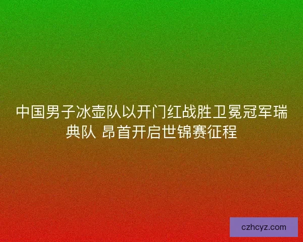 中国男子冰壶队以开门红战胜卫冕冠军瑞典队 昂首开启世锦赛征程
