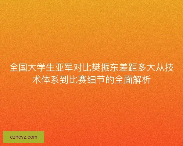 全国大学生亚军对比樊振东差距多大从技术体系到比赛细节的全面解析