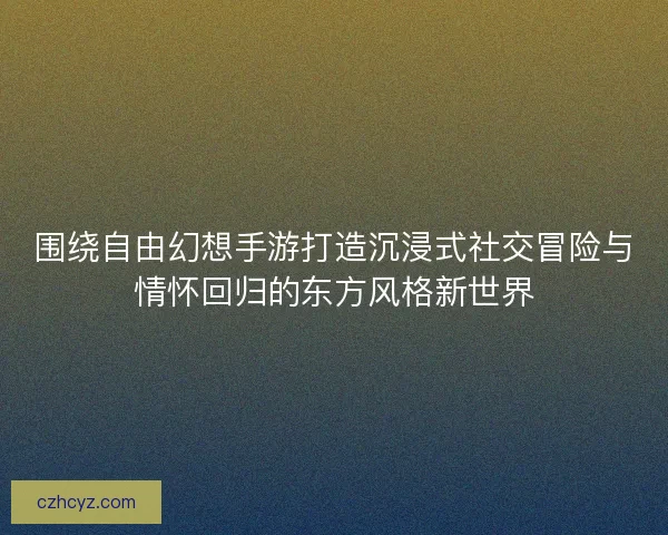 围绕自由幻想手游打造沉浸式社交冒险与情怀回归的东方风格新世界