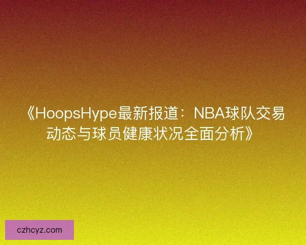 《HoopsHype最新报道：NBA球队交易动态与球员健康状况全面分析》