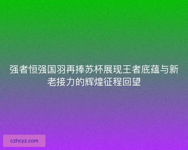 强者恒强国羽再捧苏杯展现王者底蕴与新老接力的辉煌征程回望