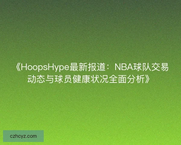 《HoopsHype最新报道：NBA球队交易动态与球员健康状况全面分析》