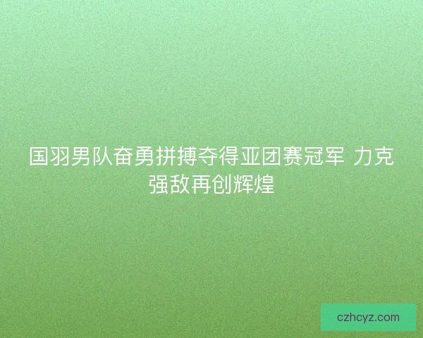 国羽男队奋勇拼搏夺得亚团赛冠军 力克强敌再创辉煌